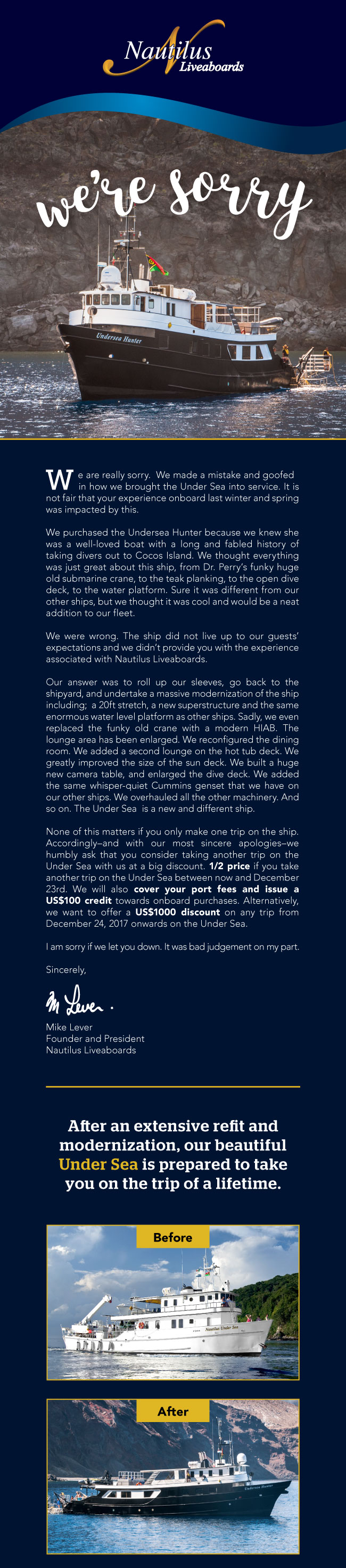             We are really sorry.  We made a mistake and goofed in how we brought the Under Sea into service. It is not fair that your experience onboard last winter and spring was impacted by this.

We purchased the Undersea Hunter because we knew she was a well-loved boat with a long and fabled history of taking divers out to Cocos Island. We thought everything was just great about this ship, from Dr. Perry’s funky huge old submarine crane, to the teak planking, to the open dive deck, to the water platform. Sure it was different from our other ships, but we thought it was cool and would be a neat addition to our fleet.

We were wrong. The ship did not live up to our guests’ expectations and we didn’t provide you with the experience associated with Nautilus Liveaboards.

Our answer was to roll up our sleeves, go back to the shipyard, and undertake a massive modernization of the ship including;  a 20ft stretch, a new superstructure and the same enormous water level platform as other ships. Sadly, we even replaced the funky old crane with a modern HIAB. The lounge area has been enlarged. We reconfigured the dining room. We added a second lounge on the hot tub deck. We greatly improved the size of the sun deck. We built a huge new camera table, and enlarged the dive deck. We added the same whisper-quiet Cummins genset that we have on our other ships. We overhauled all the other machinery. And so on. The Under Sea  is a new and different ship.

None of this matters if you only make one trip on the ship.  Accordingly–and with our most sincere apologies–we humbly ask that you consider taking another trip on the Under Sea with us at a big discount. 1/2 price if you take another trip on the Under Sea between now and December 23rd. We will also cover your port fees and issue a US$100 credit towards onboard purchases. Alternatively, we want to offer a US$1000 discount on any trip from December 24, 2017 onwards on the Under Sea.

I am sorry if we let you down. It was bad judgement on my part.

Sincerely,




Mike Lever
Founder and President
Nautilus Liveaboards  